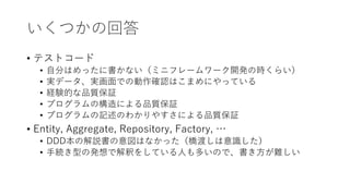 いくつかの回答
• テストコード
• 自分はめったに書かない（ミニフレームワーク開発の時くらい）
• 実データ、実画面での動作確認はこまめにやっている
• 経験的な品質保証
• プログラムの構造による品質保証
• プログラムの記述のわかりやすさによる品質保証
• Entity, Aggregate, Repository, Factory, …
• DDD本の解説書の意図はなかった（橋渡しは意識した）
• 手続き型の発想で解釈をしている人も多いので、書き方が難しい
 