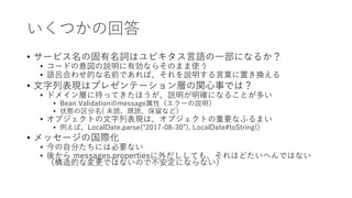 いくつかの回答
• サービス名の固有名詞はユビキタス言語の一部になるか？
• コードの意図の説明に有効ならそのまま使う
• 語呂合わせ的な名前であれば、それを説明する言葉に置き換える
• 文字列表現はプレゼンテーション層の関心事では？
• ドメイン層に持ってきたほうが、説明が明確になることが多い
• Bean Validationのmessage属性（エラーの説明）
• 状態の区分名( 未読、既読、保留など）
• オブジェクトの文字列表現は、オブジェクトの重要なふるまい
• 例えば、LocalDate.parse(“2017-08-30”), LocalDate#toString()
• メッセージの国際化
• 今の自分たちには必要ない
• 後から messages.propertiesに外だししても、それほどたいへんではない
（構造的な変更ではないので不安定にならない）
 