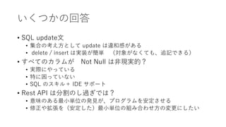 いくつかの回答
• SQL update文
• 集合の考え方として update は違和感がある
• delete / insert は実装が簡単 （対象がなくても、追記できる）
• すべてのカラムが Not Null は非現実的？
• 実際にやっている
• 特に困っていない
• SQL のスキル＋ IDE サポート
• Rest API は分割のし過ぎでは？
• 意味のある最小単位の発見が、プログラムを安定させる
• 修正や拡張を（安定した）最小単位の組み合わせ方の変更にしたい
 