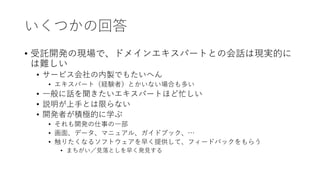 いくつかの回答
• 受託開発の現場で、ドメインエキスパートとの会話は現実的に
は難しい
• サービス会社の内製でもたいへん
• エキスパート（経験者）とかいない場合も多い
• 一般に話を聞きたいエキスパートほど忙しい
• 説明が上手とは限らない
• 開発者が積極的に学ぶ
• それも開発の仕事の一部
• 画面、データ、マニュアル、ガイドブック、…
• 触りたくなるソフトウェアを早く提供して、フィードバックをもらう
• まちがい／見落としを早く発見する
 