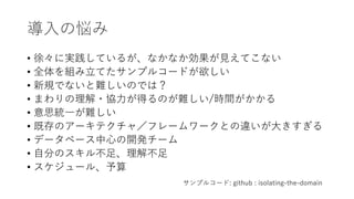 導入の悩み
• 徐々に実践しているが、なかなか効果が見えてこない
• 全体を組み立てたサンプルコードが欲しい
• 新規でないと難しいのでは？
• まわりの理解・協力が得るのが難しい/時間がかかる
• 意思統一が難しい
• 既存のアーキテクチャ／フレームワークとの違いが大きすぎる
• データベース中心の開発チーム
• 自分のスキル不足、理解不足
• スケジュール、予算
サンプルコード: github : isolating-the-domain
 
