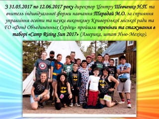 З 31.05.2017 по 12.06.2017 року директор Центру Шевченко Н.П. та
вчитель індивідуальної форми навчання Тарадай М.О. за сприяння
управління освіти та науки виконкому Криворізької міської ради та
ГО «Фонд Объединенных Сердец» пройшли тренінги та стажування в
таборі «Camp Rising Sun 2017» (Америка, штат Нью-Мехіко).
 