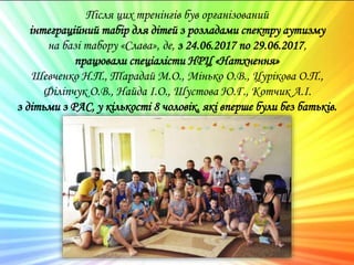 Після цих тренінгів був організований
інтеграційний табір для дітей з розладами спектру аутизму
на базі табору «Слава», де, з 24.06.2017 по 29.06.2017,
працювали спеціалісти НРЦ «Натхнення»
Шевченко Н.П., Тарадай М.О., Мінько О.В., Цурікова О.П.,
Філіпчук О.В., Найда І.О., Шустова Ю.Г., Котчик А.І.
з дітьми з РАС, у кількості 8 чоловік, які вперше були без батьків.
 