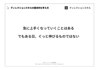 ⽇本ディレクション協会講習部
©2017 Japan Direction Association, Direction Philosophy Div.
急に上⼿くなっていくことはある
でもある⽇、ぐっと伸びるものではない
ディレクションスキルの基本的な考え⽅ 3 ディレクションスキル
 