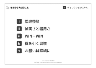 ⽇本ディレクション協会講習部
©2017 Japan Direction Association, Direction Philosophy Div.
普段から⼤切なこと
i
ⅱ
ⅲ
整理整頓
誠実さと器⽤さ
ⅳ 線を引く習慣
ⅴ お願いは詳細に
WIN−WIN
3 ディレクションスキル
 