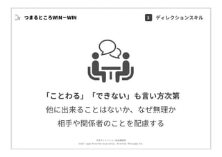 ⽇本ディレクション協会講習部
©2017 Japan Direction Association, Direction Philosophy Div.
つまるところWIN−WIN
「ことわる」「できない」も⾔い⽅次第
他に出来ることはないか、なぜ無理か
相⼿や関係者のことを配慮する
3 ディレクションスキル
 