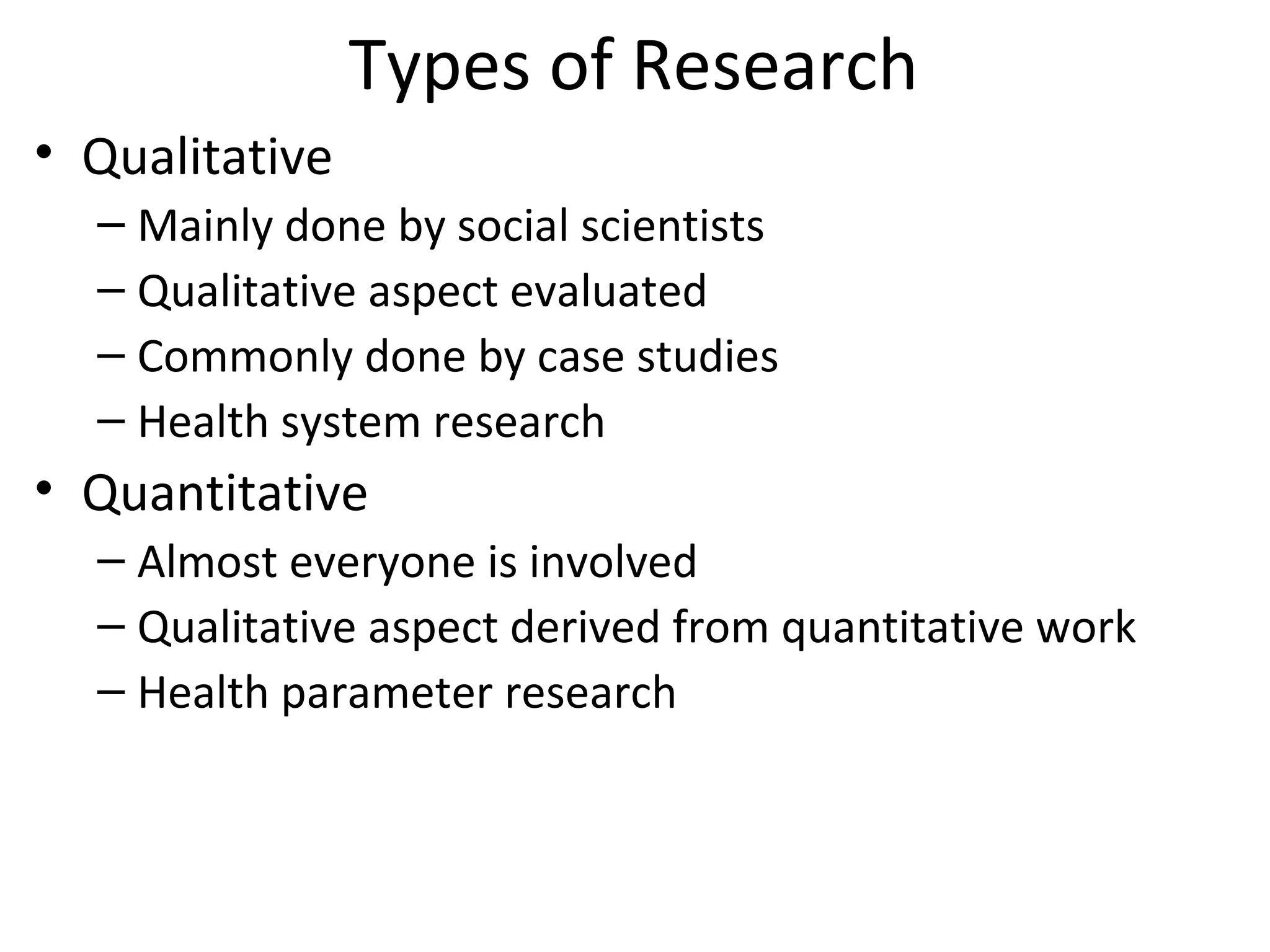 Types of Research
• Qualitative
– Mainly done by social scientists
– Qualitative aspect evaluated
– Commonly done by case studies
– Health system research
• Quantitative
– Almost everyone is involved
– Qualitative aspect derived from quantitative work
– Health parameter research
 