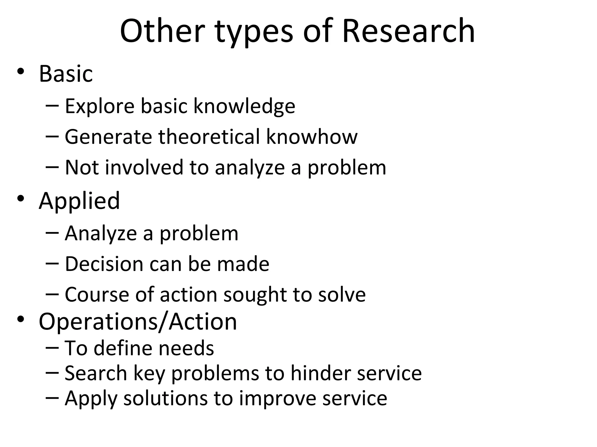 Other types of Research
• Basic
– Explore basic knowledge
– Generate theoretical knowhow
– Not involved to analyze a problem
• Applied
– Analyze a problem
– Decision can be made
– Course of action sought to solve
• Operations/Action
– To define needs
– Search key problems to hinder service
– Apply solutions to improve service
 