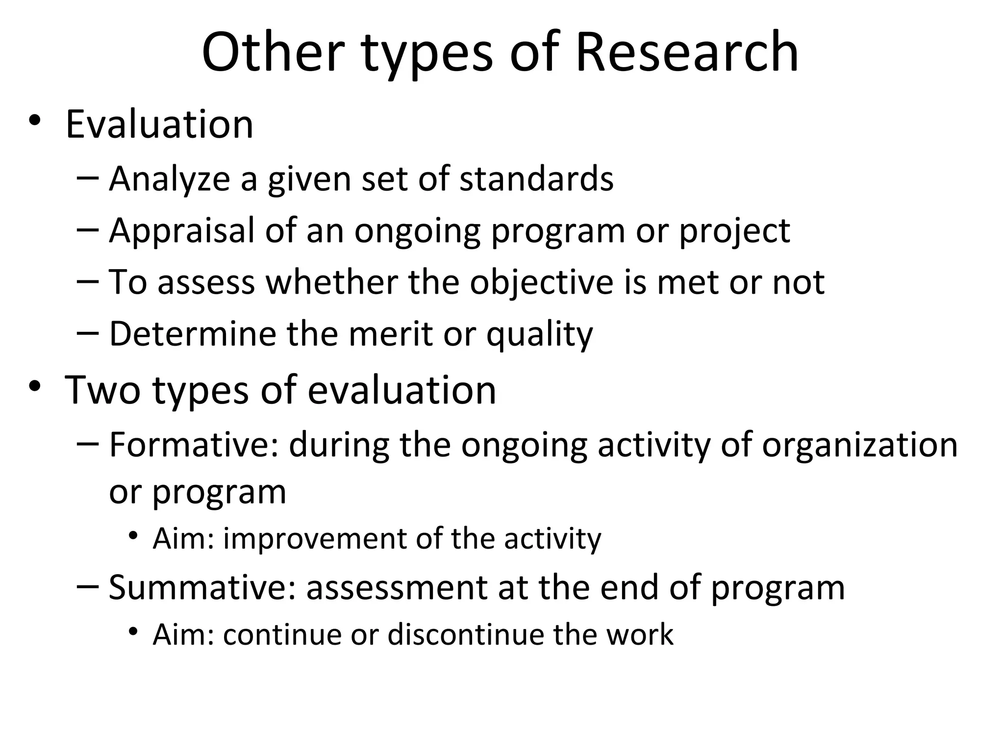 Other types of Research
• Evaluation
– Analyze a given set of standards
– Appraisal of an ongoing program or project
– To assess whether the objective is met or not
– Determine the merit or quality
• Two types of evaluation
– Formative: during the ongoing activity of organization
or program
• Aim: improvement of the activity
– Summative: assessment at the end of program
• Aim: continue or discontinue the work
 