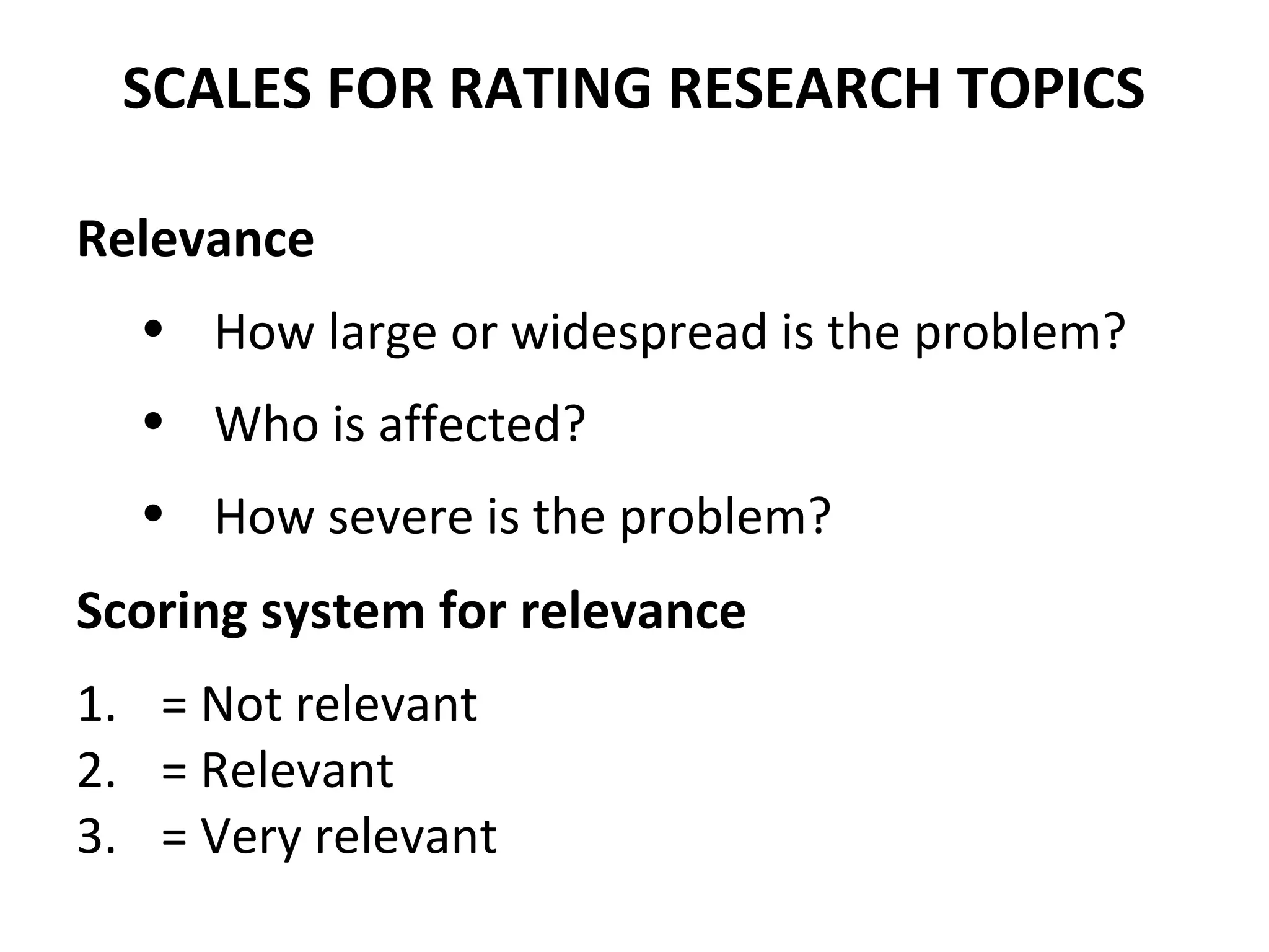 SCALES FOR RATING RESEARCH TOPICS
Relevance
• How large or widespread is the problem?
• Who is affected?
• How severe is the problem?
Scoring system for relevance
1. = Not relevant
2. = Relevant
3. = Very relevant
 
