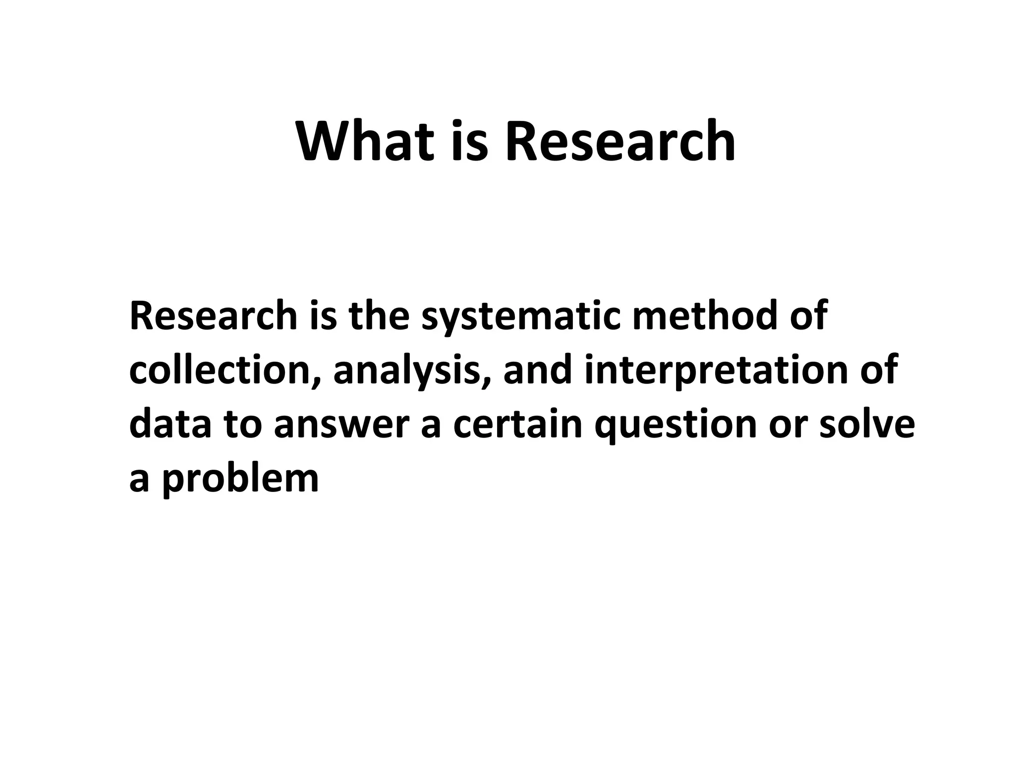What is Research
Research is the systematic method of
collection, analysis, and interpretation of
data to answer a certain question or solve
a problem
 