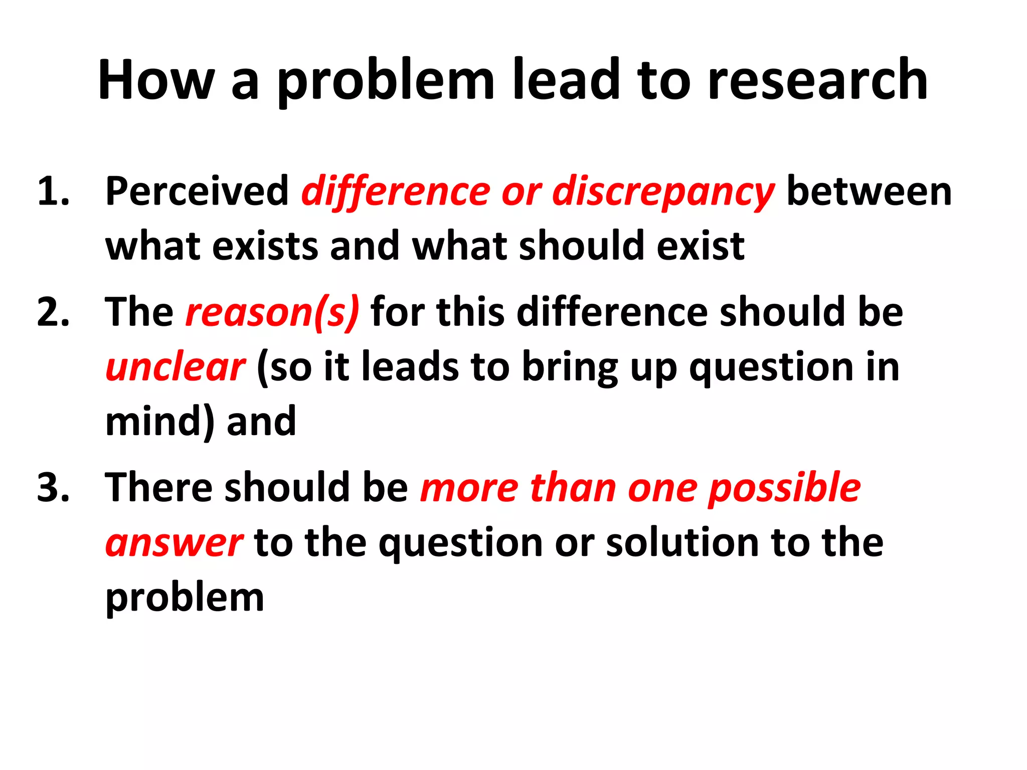 How a problem lead to research
1. Perceived difference or discrepancy between
what exists and what should exist
2. The reason(s) for this difference should be
unclear (so it leads to bring up question in
mind) and
3. There should be more than one possible
answer to the question or solution to the
problem
 