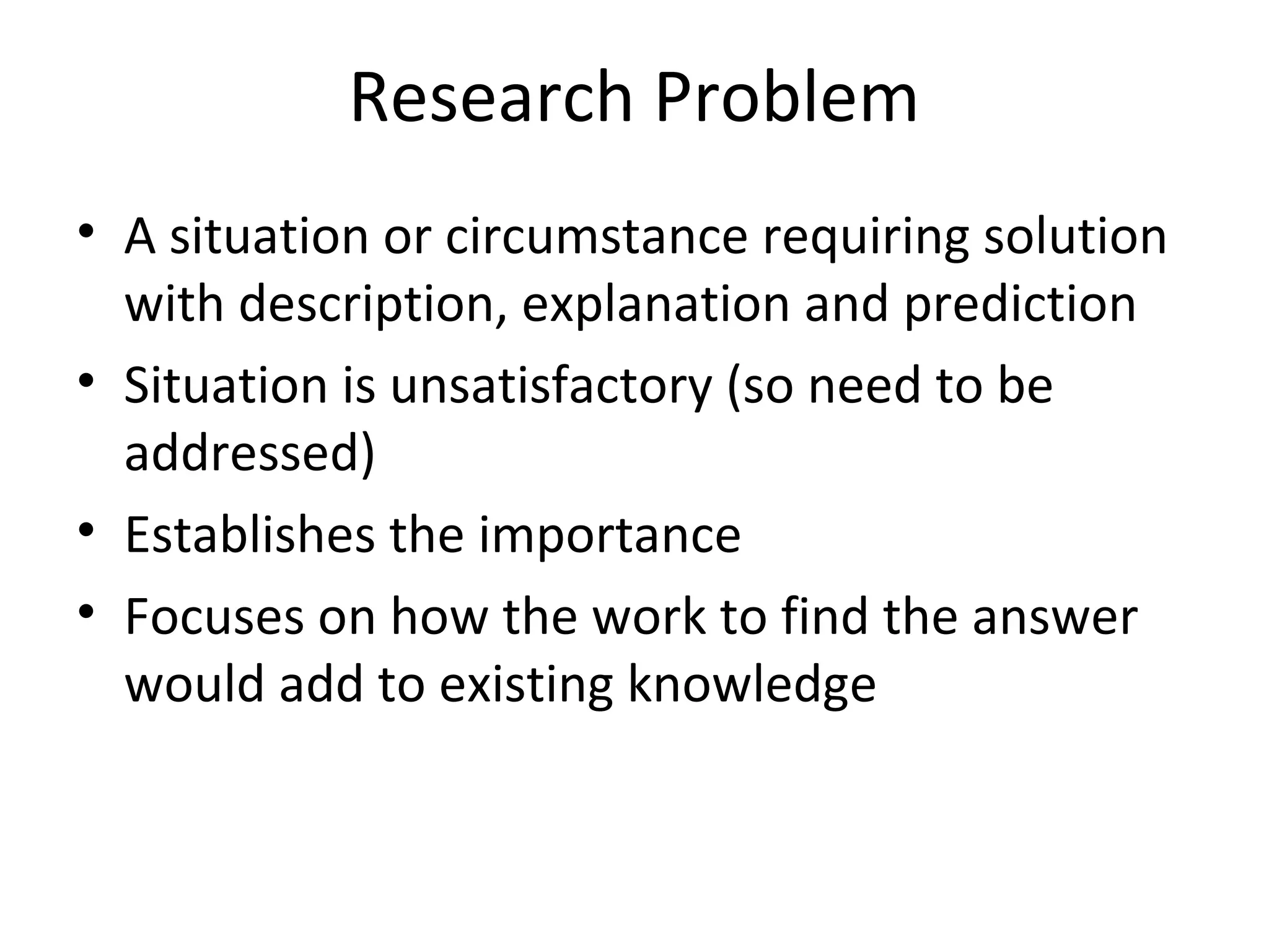 Research Problem
• A situation or circumstance requiring solution
with description, explanation and prediction
• Situation is unsatisfactory (so need to be
addressed)
• Establishes the importance
• Focuses on how the work to find the answer
would add to existing knowledge
 