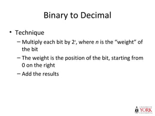Binary to Decimal
• Technique
– Multiply each bit by 2n
, where n is the “weight” of
the bit
– The weight is the position of the bit, starting from
0 on the right
– Add the results
 
