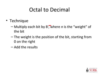Octal to Decimal
• Technique
– Multiply each bit by 8n
, where n is the “weight” of
the bit
– The weight is the position of the bit, starting from
0 on the right
– Add the results
 