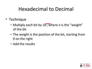 Hexadecimal to Decimal
• Technique
– Multiply each bit by 16n
, where n is the “weight”
of the bit
– The weight is the position of the bit, starting from
0 on the right
– Add the results
 