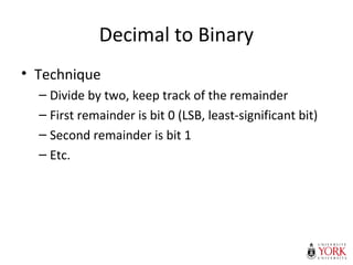 Decimal to Binary
• Technique
– Divide by two, keep track of the remainder
– First remainder is bit 0 (LSB, least-significant bit)
– Second remainder is bit 1
– Etc.
 