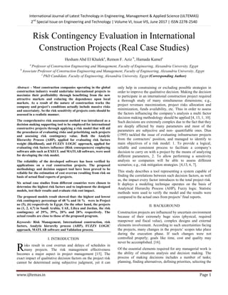 International Journal of Latest Technology in Engineering, Management & Applied Science (IJLTEMAS)
2nd
Special Issue on Engineering and Technology | Volume VI, Issue VIS, June 2017 | ISSN 2278-2540
www.ijltemas.in Page 1
Risk Contingency Evaluation in International
Construction Projects (Real Case Studies)
Hesham Abd El Khaleka
, Remon F. Aziz b
, Hamada Kamelc
a
Professor of Construction Engineering and Management, Faculty of Engineering, Alexandria University, Egypt
b
Associate Professor of Construction Engineering and Management, Faculty of Engineering, Alexandria University, Egypt
c
PhD Candidate, Faculty of Engineering, Alexandria University, Egypt (Corresponding Author)
Abstract: - Most construction companies operating in the global
construction industry would undertake international projects to
maximize their profitability through benefitting from the new
attractive markets and reducing the dependence upon local
markets. As a result of the nature of construction works the
company and project’s conditions actually include massive risks
and uncertainty. So the risk sensitivity of projects costs should be
assessed in a realistic manner.
The comprehensive risk assessment method was introduced as a
decision making supporting tool to be employed for international
constructive projects through applying a risk model that will aid
the procedures of evaluating risks and prioritizing such projects
and assessing risk contingency value. Both the Analytic
Hierarchy Process (AHP), applied for evaluating risk factors
weight (likelihood), and FUZZY LOGIC approach, applied for
evaluating risk factors influence (Risk consequences) employing
software aids such as EXECL and MATLAB software, were used
for developing the risk model.
The reliability of the developed software has been verified by
applications on a real construction projects. The proposed
methodology and decision support tool have been proved to be
reliable for the estimation of cost overrun resulting from risk on
basis of actual final reports of projects.
Six actual case studies from different countries were chosen to
determine the highest risk factors and to implement the designed
models, test their results and evaluate risk cost impact.
The proposed models result showed that: the highest and lowest
risk contingency percentage of 48 % and 16 % were in Project
no (5), (6) respectively in Egypt. On the other hand, the projects
no (1, 2, 4,7) in Saudi Arabia, UAE, Libya and Jordan, the risk
contingency of 29%, 39%, 20% and 28% respectively. The
actual results are close to those of the proposed program.
Keywords: Risk Management, International construction, risk
factors, Analytic hierarchy process (AHP), FUZZY LOGIC
approach, MATLAB software and Validation process.
I. INTRODUCTION
isks result in cost overrun and delays of schedules in
many projects. The risk management effectiveness
becomes a major aspect in project management [15]. The
exact impact of qualitative decision factors on the project risk
cannot be determined using subjective judgment, yet it can
only help in constraining or excluding possible strategies in
order to improve the qualitative decision. Making the decision
to participate in an international construction project required
a thorough study of many simultaneous dimensions; e.g.,
project revenues maximization, project risks allocation and
minimization, funds availability, etc. Thus in order to assess
the factors influencing the company‘s analysis a multi factor
decision making methodology should be applied [4, 13, 1, 10].
Such decisions are extremely complex due to the fact that they
are deeply affected by many parameters and most of the
parameters are subjective and non- quantifiable ones. Dias
(1995) tackled the issue of evaluating infrastructure projects
from the contractors‘ position, and managed to identify to
main objectives of a risk model: 1. To provide a logical,
reliable and consistent process to facilitate a company‘s
decision to carry on with a project by the means of analyzing
different parameters, 2. To allow performing a sensitivity
analysis so companies will be able to assess different
scenarios; e.g., risk mitigation strategies. [4,13, 6, 7].
This study describes a tool representing a system capable of
finding the correlations between such decision factors, as well
as, the impact every factor introduces to the total project risk.
It deploys a modeling technique operates on the basis of
Analytical Hierarchy Process (AHP), Fuzzy logic. Statistic
methods were used to verify the model and the results were
compared to the actual ones from projects‘ final reports.
II. BACKGROUND
Construction projects are influenced by uncertain environment
because of their extremely huge sizes (physical, required
manpower and fiscal value), complex designs and external
elements involvement. According to such uncertainties facing
the projects, many changes in the projects‘ scopes take place
during the execution phase. If such changes were not
controlled properly; goals like time, cost and quality may
never be accomplished. [16].
Of the essential elements required for any managerial work is
the ability of situations analysis and decision making. The
process of making decisions includes a number of tasks;
planning, finding alternatives, defining priorities, selecting the
R
 