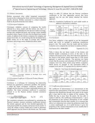 International Journal of Latest Technology in Engineering, Management & Applied Science (IJLTEMAS)
2nd
Special Issue on Engineering and Technology | Volume VI, Issue VIS, June 2017 | ISSN 2278-2540
www.ijltemas.in Page 12
13.1 Holistic Assessment.
Holistic assessment (also called 'integrated assessment')
focuses on the evaluating the whole work activities rather than
specific elements. Holistic assessment is a direct evaluation
made by the professional decision makers.
13.2Convergent Validation.
Convergent validation consists of comparing the results
obtained by a fuzzy model with the holistic one; that is a
direct evaluation undertaken by the decision makers (average,
average plus standard deviation, and average minus standard
deviation values. Figure (14) show the developed fuzzy model
results, in addition to the holistic evaluation for company and
project level risks. It is worth noting that the developed fuzzy
model results are in the range of average plus standard
deviation, and average minus standard deviation values.
Figure (14) : Convergent validation of developed fuzzy model
results for project risk.
13.3 Correlation Coefficient, R (Pearson Product Moment
Correlation):
Correlation is a technique for examining the relationship
between two quantitative, continuous variables. The quantity
r, called the linear correlation coefficient, measures the
strength and the direction of a linear relationship between two
variables. The linear correlation coefficient is sometimes
referred to as the Pearson product moment correlation
coefficient
( ) ( )( )
√ ( ) ( )
Eq. (4) [13].
The correlation estimation was performed by calculating the
Pearson‘s product- moment correlation coefficients between
the holistic approach and the four detailed approaches for
each project profile for company and project levels results; to
verify the validity of fuzzy model and in order to determine
which approach was the closest to the holistic one. The results
shown in table (5) indicate that the Pearson correlation
coefficients in the four approaches proved that fuzzy
approach was the one that almost matched the holistic
approach.
Table (5) : Correlation Coefficient for each model results in
addition to the holistic evaluation.
Pearson
Coefficient
Risk
assessmen
t model
Holisti
c Diaz
P2=10
0
P2
Only
FUZZ
Y
Company
level 100%
91.6
% 98.2% 99%
98.8
%
project
level 100%
59.5
% 94%
84.8
%
94.4
%
13.4 Test factor.
Test factor validation a step applied to test the designated
model and verify its strength in predicting construction
project‘s risk. The results from the model and the holistic
evaluation were compared the test factor in model as follows:
Test Factor (TF) = RMR/RHE Equation (5), [31].
Table 4 shows the test factor results of the holistic and
detailed models evaluations in terms of the risks on the
company and project levels. They show that fuzzy approach is
the closest to the holistic which means that it is the closest
approach to match the Holistic. The previous test factor
reveals that the accuracy and robustness of FUZZY model on
company level have been tested using holistic evaluation,
which proves its strength in risk assessment (99%) in
company level and 101 % in project level as shown in table 6.
Table (6) : Test Factor for detailed approach.
Test
factor
Risk
assessme
nt model
Holisti
c
approa
ch
Diaz
approa
ch
P2=10
0
approa
ch
P2
Only
approa
ch
FUZZY
approach
Compan
y level 100% 96% 109% 165% 99%
project
level 100% 99% 105% 152% 101%
13.5 Coefficient of determination r 2
.
The coefficient of determination is a measurement of the
regression line representation of the data. In cases at which the
regression line should pass through every point on the scatter
plot, it then shall be able to explain all the variation. The
farther the line is away from the points, the less able to
explain it shall be. The coefficient of determination, r 2
gives
the proportion of the variance (fluctuation) of one variable
that is predictable from the other variable. It is a measure that
allows us to determine how certain the predictions made from
a certain model/graph are. It is useful because it gives the
proportion of the variance (fluctuation) of one variable that is
predicted from the other variable.
 