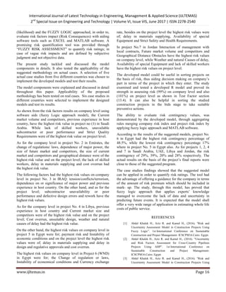 International Journal of Latest Technology in Engineering, Management & Applied Science (IJLTEMAS)
2nd
Special Issue on Engineering and Technology | Volume VI, Issue VIS, June 2017 | ISSN 2278-2540
www.ijltemas.in Page 16
(likelihood) and the FUZZY LOGIC approached, in order to,
evaluate risk factors impact (Risk Consequences) with aiding
software tools such as EXCEL and MATLAB software. A
promising risk quantification tool was provided through
―FUZZY RISK ASSESSMENT‖ to quantify risk ratings; in
case of vague risk impacts and are defined by subjective
judgment and not objective data.
The present study tackled and discussed the model
components in details. It also tested the applicability of the
suggested methodology on actual cases. A selection of five
actual case studies from five different countries was chosen to
implement the developed models and test their results.
The model components were explained and discussed in detail
throughout this paper. Applicability of the proposed
methodology has been tested on real cases. Six case studies in
different countries were selected to implement the designed
models and test its results.
As shown from the risk factors results on company level using
software aids (fuzzy Logic approach model), the Current
market volume and competitors, previous experience in host
country, have the highest risk value in project no (1) in Saudi
Arabia. While lack of skilled workers, unavailable
subcontractor or poor performance and Strict Quality
Requirements were of the highest risk value on project level.
As for the company level in project No. 2 in Emirates, the
change of regulations/ laws, dependence of major power, the
size of future market and competitors, the size of current
market and competitors and geographical distance were of the
highest risk value and on the project level; the lack of skilled
workers, delay in materials supplying and cost overrun had
the highest risk value.
The following factors had the highest risk values on company
level in project No. 3 in IRAQ: tension/conflicts/terrorism,
dependence on or significance of major power and previous
experience in host country. On the other hand, and as for the
project level; subcontractor unavailability or poor
performance and defective design errors and rework have the
highest risk values.
As for the company level in project No. 4 in Libya, previous
experience in host country and Current market size and
competitors were of the highest risk value and on the project
level; Cost overrun, unsuitable design, weather and natural
causes of delay had the highest risk value.
On the other hand, the highest risk values on company level in
project 5 in Egypt were for; payment risk and Instability of
economic conditions and on the project level the highest risk
values were of; delay in materials supplying and delay in
design and regulative approvals and cost overrun.
The highest risk values on company level in Project 6 (WND)
in Egypt were for; the Change of regulation or laws,
Instability of economical conditions and Currency exchange
rate, besides on the project level the highest risk values were
of; delay in materials supplying, Availability of special
Equipment and Strict Safety and Health Requirements.
In project No.7 in Jordan Interaction of management with
local contracts, Future market volume and competitors and
Geographical Distance Obstacles have the highest risk values
on company level, while Weather and natural Causes of delay,
Availability of special Equipment and lack of skilled workers
have the highest risk values on project level.
The developed model could be useful in sorting projects on
the basis of risk, thus aiding decision making on company‘s
part in terms of the project in which they enter. The study
examined and tested a developed R model and proved its
strength in assessing risk (99%) on company level and also
(101%) on project level as shown in Test Factor section
(13.4). It can also be helpful in sorting the studied
construction projects in the bids stage to take suitable
preventive actions.
The ability to evaluate risk contingency values, was
demonstrated by the developed model, through aggregating
rules merging company risk index and project risk index by
applying fuzzy logic approach and MATLAB software.
According to the results of the suggested models, project No.
6 in Egypt had the highest risk contingency percentage of
48.5%, while the lowest risk contingency percentage 17%
where in project No. 5 in Egypt also. As for projects 1, 2, 4
and 7 in Saudi Arabia, UAE, Libya and Jordan, the risk
contingency of 29%, 39%, 20% and 28% respectively. The
actual results on the basis of the project‘s final reports were
close to those of the suggested program.
The case studies findings showed that the suggested model
can be applied in order to quantify risk ratings. The tool had
the advantage of offering a guidance for the company in terms
of the amount of risk premium which should be included in
mark- up. The study, through this model, has proved that
fuzzy logic approach that applies experts‘ knowledge
managed to overcome the lack of data and uncertainty in
predicting future events. It is expected that the model shall
offer a very wide range of application in estimating whole life
costs of public service.
REFERENCES
[1] Abdel Khalek H., Aziz R. and Kamel H., (2016). "Risk and
Uncertainty Assessment Model in Construction Projects Using
Fuzzy Logic‖. 1st International Conference on Sustainable
Construction and Project Management- ICSCPM16.Cairo. Egypt.
[2] Abdel Khalek H., Aziz R. and Kamel H., (2016). ―Uncertainty
and Risk Factors Assessment for Cross-Country Pipelines
Projects Using AHP‖. 1st International Conference on
Sustainable Construction and Project Management-
ICSCPM16.Cairo. Egypt.
[3] Abdel Khalek H., Aziz R. and Kamel H., (2016). "Risk and
Uncertainty Assessment Model in Construction Projects Using
 