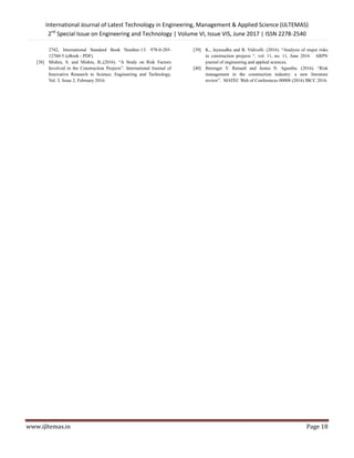 International Journal of Latest Technology in Engineering, Management & Applied Science (IJLTEMAS)
2nd
Special Issue on Engineering and Technology | Volume VI, Issue VIS, June 2017 | ISSN 2278-2540
www.ijltemas.in Page 18
2742, International Standard Book Number-13: 978-0-203-
12760-5 (eBook - PDF).
[38] Mishra, S. and Mishra, B.,(2016). ―A Study on Risk Factors
Involved in the Construction Projects‖. International Journal of
Innovative Research in Science, Engineering and Technology,
Vol. 5, Issue 2, February 2016.
[39] K., Jayasudha and B. Vidivelli. (2016). ―Analysis of major risks
in construction projects ―. vol. 11, no. 11, June 2016 ARPN
journal of engineering and applied sciences.
[40] Berenger Y. Renault and Justus N. Agumba. (2016). ―Risk
management in the construction industry: a new literature
review‖. MATEC Web of Conferences 00008 (2016) IBCC 2016.
 