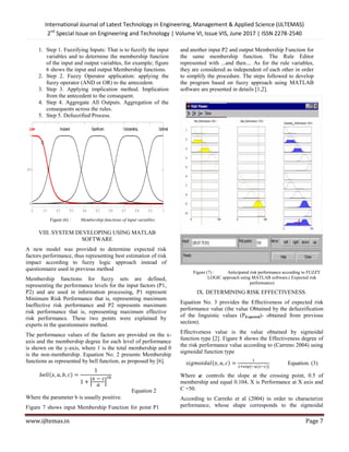 International Journal of Latest Technology in Engineering, Management & Applied Science (IJLTEMAS)
2nd
Special Issue on Engineering and Technology | Volume VI, Issue VIS, June 2017 | ISSN 2278-2540
www.ijltemas.in Page 7
1. Step 1. Fuzzifying Inputs: That is to fuzzify the input
variables and to determine the membership function
of the input and output variables, for example; figure
6 shows the input and output Membership functions.
2. Step 2. Fuzzy Operator application: applying the
fuzzy operator (AND or OR) to the antecedent.
3. Step 3. Applying implication method. Implication
from the antecedent to the consequent.
4. Step 4. Aggregate All Outputs. Aggregation of the
consequents across the rules.
5. Step 5. Defuzzified Process.
Figure (6) : Membership functions of input variables
VIII. SYSTEM DEVELOPING USING MATLAB
SOFTWARE
A new model was provided to determine expected risk
factors performance, thus representing best estimation of risk
impact according to fuzzy logic approach instead of
questionnaire used in previous method
Membership functions for fuzzy sets are defined,
representing the performance levels for the input factors (P1,
P2) and are used in information processing, P1 represent
Minimum Risk Performance that is, representing maximum
Ineffective risk performance and P2 represents maximum
risk performance that is, representing maximum effective
risk performance. These two points were explained by
experts in the questionnaire method.
The performance values of the factors are provided on the x-
axis and the membership degree for each level of performance
is shown on the y-axis, where 1 is the total membership and 0
is the non-membership. Equation No. 2 presents Membership
functions as represented by bell function, as proposed by [6].
( )
| |
Equation 2
Where the parameter b is usually positive.
Figure 7 shows input Membership Function for point P1
and another input P2 and output Membership Function for
the same membership function. The Rule Editor
represented with ...and then.... As for the rule variables,
they are considered as independent of each other in order
to simplify the procedure. The steps followed to develop
the program based on fuzzy approach using MATLAB
software are presented in details [1,2].
Figure (7) : Anticipated risk performance according to FUZZY
LOGIC approach using MATLAB software.( Expected risk
performance)
IX. DETERMINING RISK EFFECTIVENESS.
Equation No. 3 provides the Effectiveness of expected risk
performance value (the value Obtained by the defuzzification
of the linguistic values (PExpected)- obtained from previous
section).
Effectiveness value is the value obtained by sigmoidal
function type [2]. Figure 8 shows the Effectiveness degree of
the risk performance value according to (Carreno 2004) using
sigmoidal function type
( )
( )
Equation. (3)
Where ɑ: controls the slope at the crossing point, 0.5 of
membership and equal 0.104, X is Performance at X axis and
C =50.
According to Carreño et al (2004) in order to characterize
performance, whose shape corresponds to the sigmoidal
 