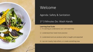 Welcome
Agenda: Safety & Sanitation
1st 3 Minutes Do: Wash Hands
Learning Goal Scale
1. I’m starting to understand, but I still need help
2. I understand but need more practice
3. I understand and can produce what is taught and expected
4. I can do it easily, help others, or create something new
 