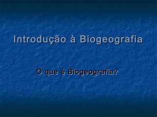 Introdução à BiogeografiaIntrodução à Biogeografia
O que é Biogeografia?O que é Biogeografia?
 