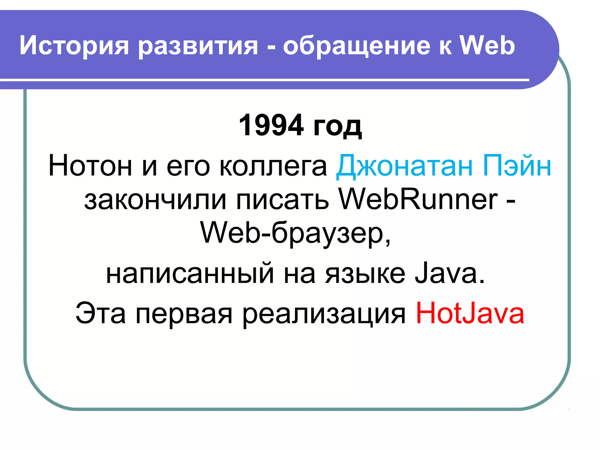 История развития - обращение к Web
1994 год
Нотон и его коллега Джонатан Пэйн
закончили писать WebRunner -
Web-браузер,
написанный на языке Java.
Эта первая реализация HotJava
 