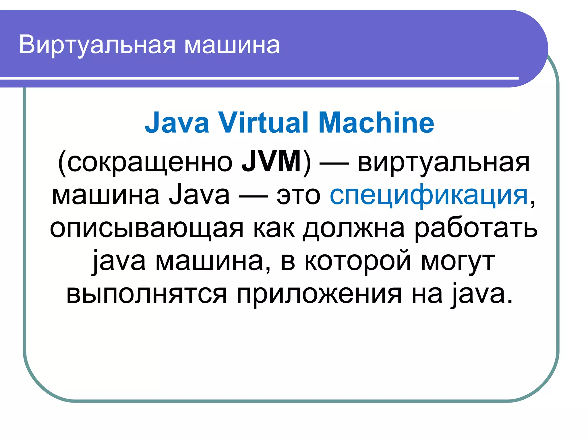 Виртуальная машина
Java Virtual Machine
(сокращенно JVM) — виртуальная
машина Java — это спецификация,
описывающая как должна работать
java машина, в которой могут
выполнятся приложения на java.
 