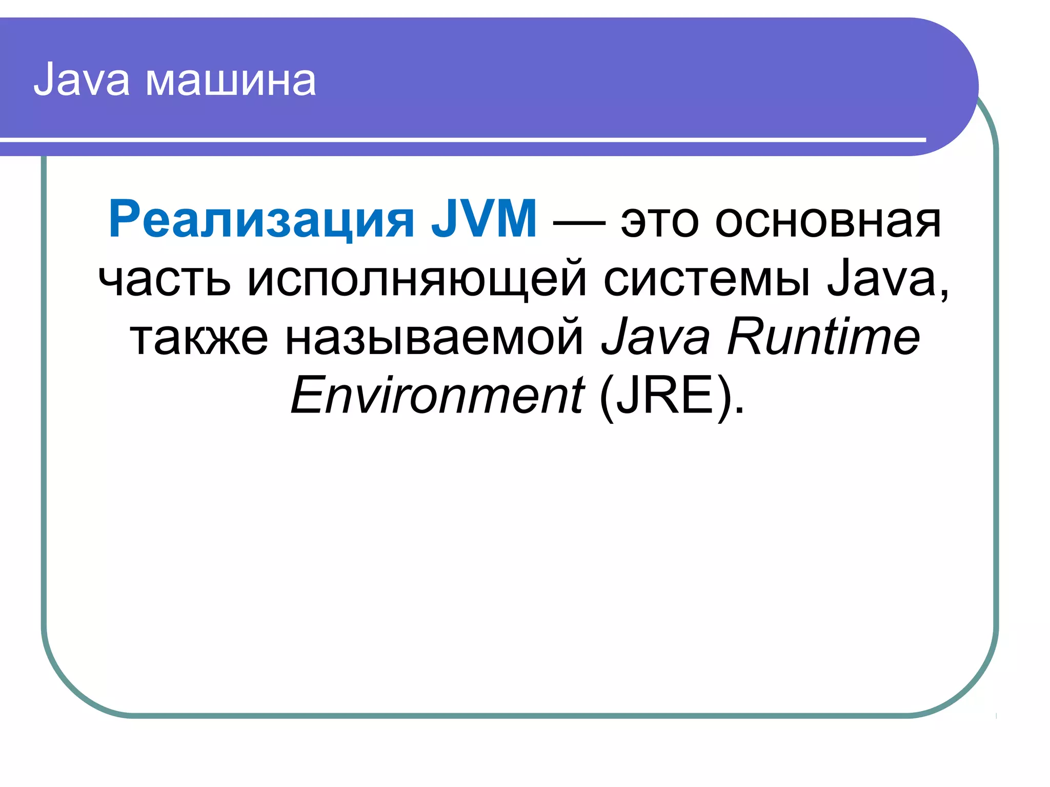 Java машина
Реализация JVM — это основная
часть исполняющей системы Java,
также называемой Java Runtime
Environment (JRE).
 