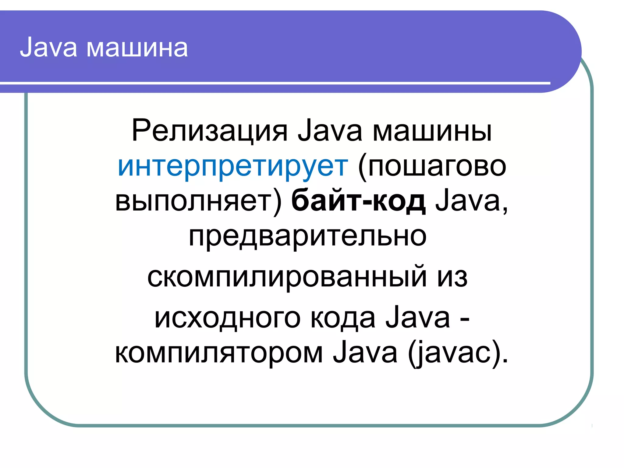 Java машина
Релизация Java машины
интерпретирует (пошагово
выполняет) байт-код Java,
предварительно
скомпилированный из
исходного кода Java -
компилятором Java (javac).
 