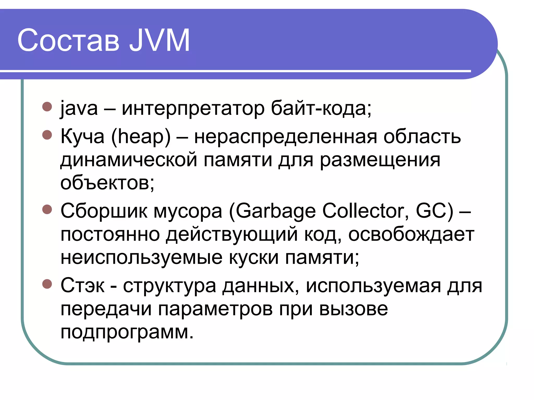 Состав JVM
 java – интерпретатор байт-кода;
 Куча (heap) – нераспределенная область
динамической памяти для размещения
объектов;
 Сборшик мусора (Garbage Collector, GC) –
постоянно действующий код, освобождает
неиспользуемые куски памяти;
 Стэк - структура данных, используемая для
передачи параметров при вызове
подпрограмм.
 