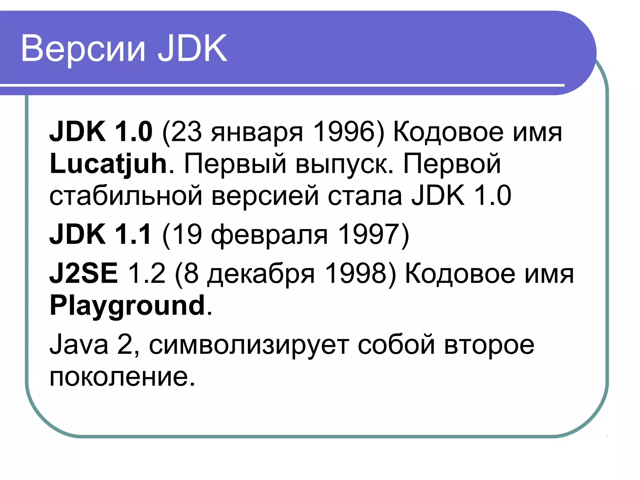 Версии JDK
JDK 1.0 (23 января 1996) Кодовое имя
Lucatjuh. Первый выпуск. Первой
стабильной версией стала JDK 1.0
JDK 1.1 (19 февраля 1997)
J2SE 1.2 (8 декабря 1998) Кодовое имя
Playground.
Java 2, символизирует собой второе
поколение.
 