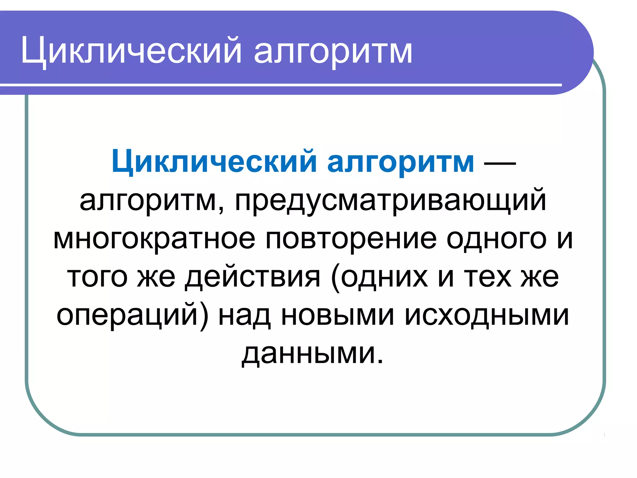 Циклический алгоритм
Циклический алгоритм —
алгоритм, предусматривающий
многократное повторение одного и
того же действия (одних и тех же
операций) над новыми исходными
данными.
 