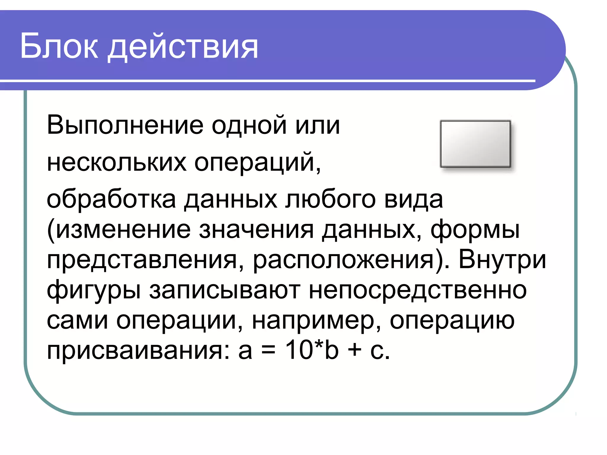 Блок действия
Выполнение одной или
нескольких операций,
обработка данных любого вида
(изменение значения данных, формы
представления, расположения). Внутри
фигуры записывают непосредственно
сами операции, например, операцию
присваивания: a = 10*b + c.
 