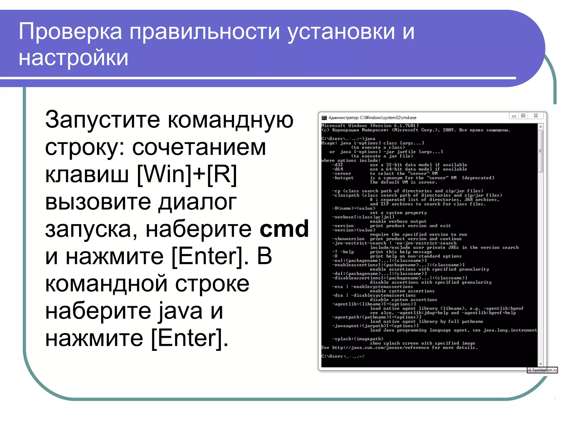 Проверка правильности установки и
настройки
Запустите командную
строку: сочетанием
клавиш [Win]+[R]
вызовите диалог
запуска, наберите cmd
и нажмите [Enter]. В
командной строке
наберите java и
нажмите [Enter].
 