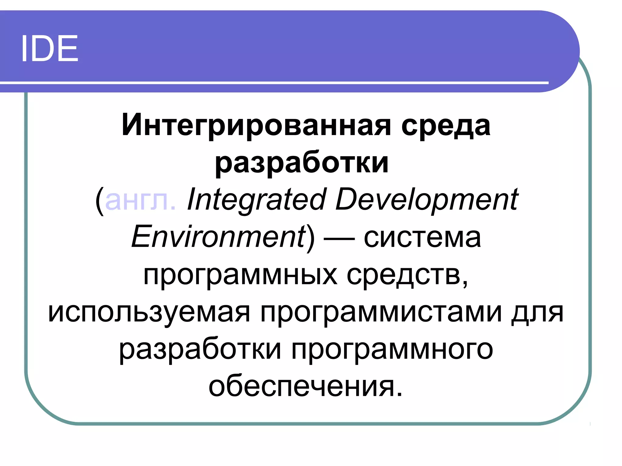 Интегрированная среда
разработки
(англ. Integrated Development
Environment) — система
программных средств,
используемая программистами для
разработки программного
обеспечения.
IDE
 