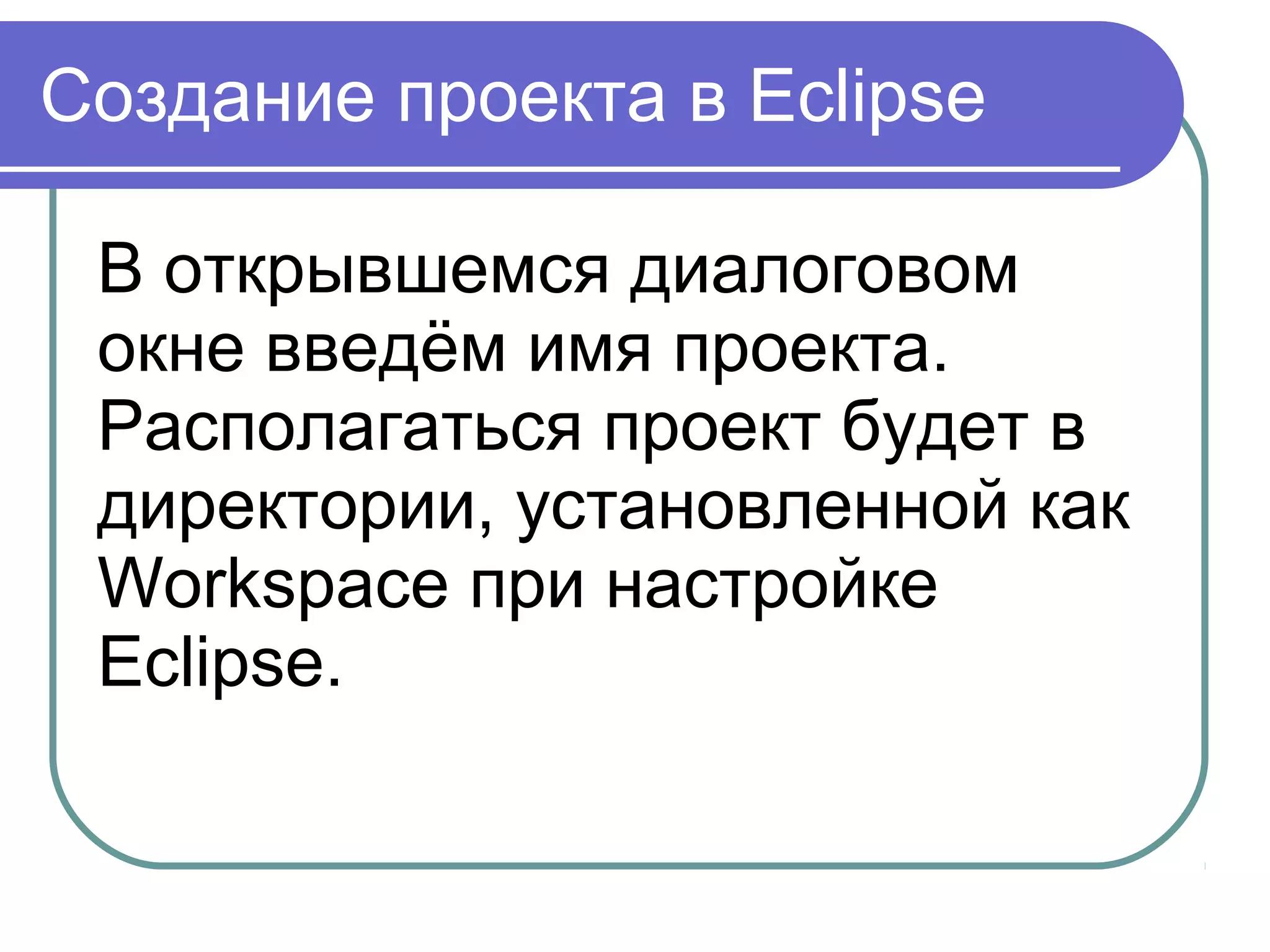 Создание проекта в Eclipse
В открывшемся диалоговом 
окне введём имя проекта. 
Располагаться проект будет в 
директории, установленной как 
Workspace при настройке 
Eclipse.
 