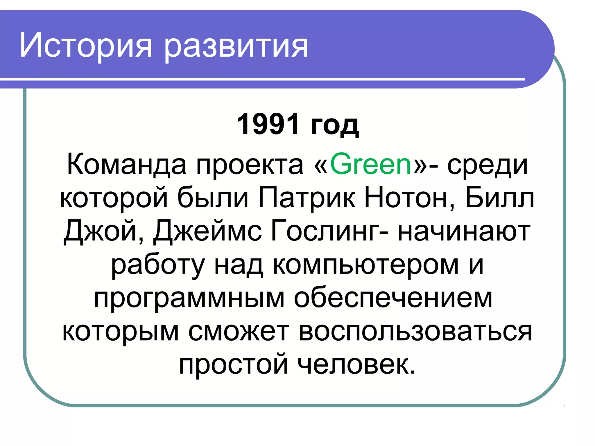 История развития
1991 год
Команда проекта «Green»- среди
которой были Патрик Нотон, Билл
Джой, Джеймс Гослинг- начинают
работу над компьютером и
программным обеспечением
которым сможет воспользоваться
простой человек.
 