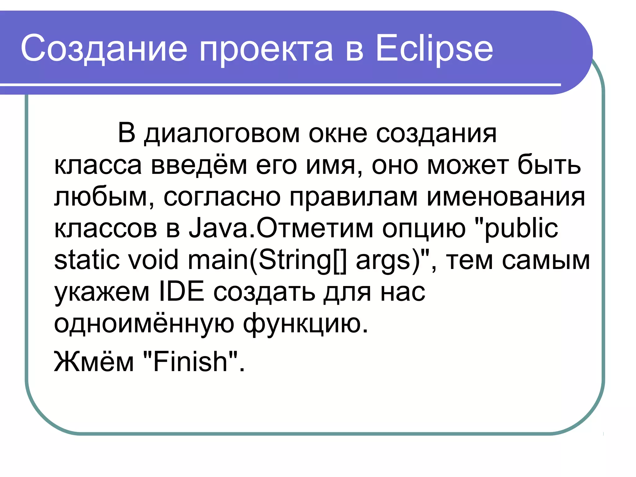 Создание проекта в Eclipse
В диалоговом окне создания 
класса введём его имя, оно может быть 
любым, согласно правилам именования 
классов в Java.Отметим опцию "public 
static void main(String[] args)", тем самым 
укажем IDE создать для нас 
одноимённую функцию.
Жмём "Finish".
 