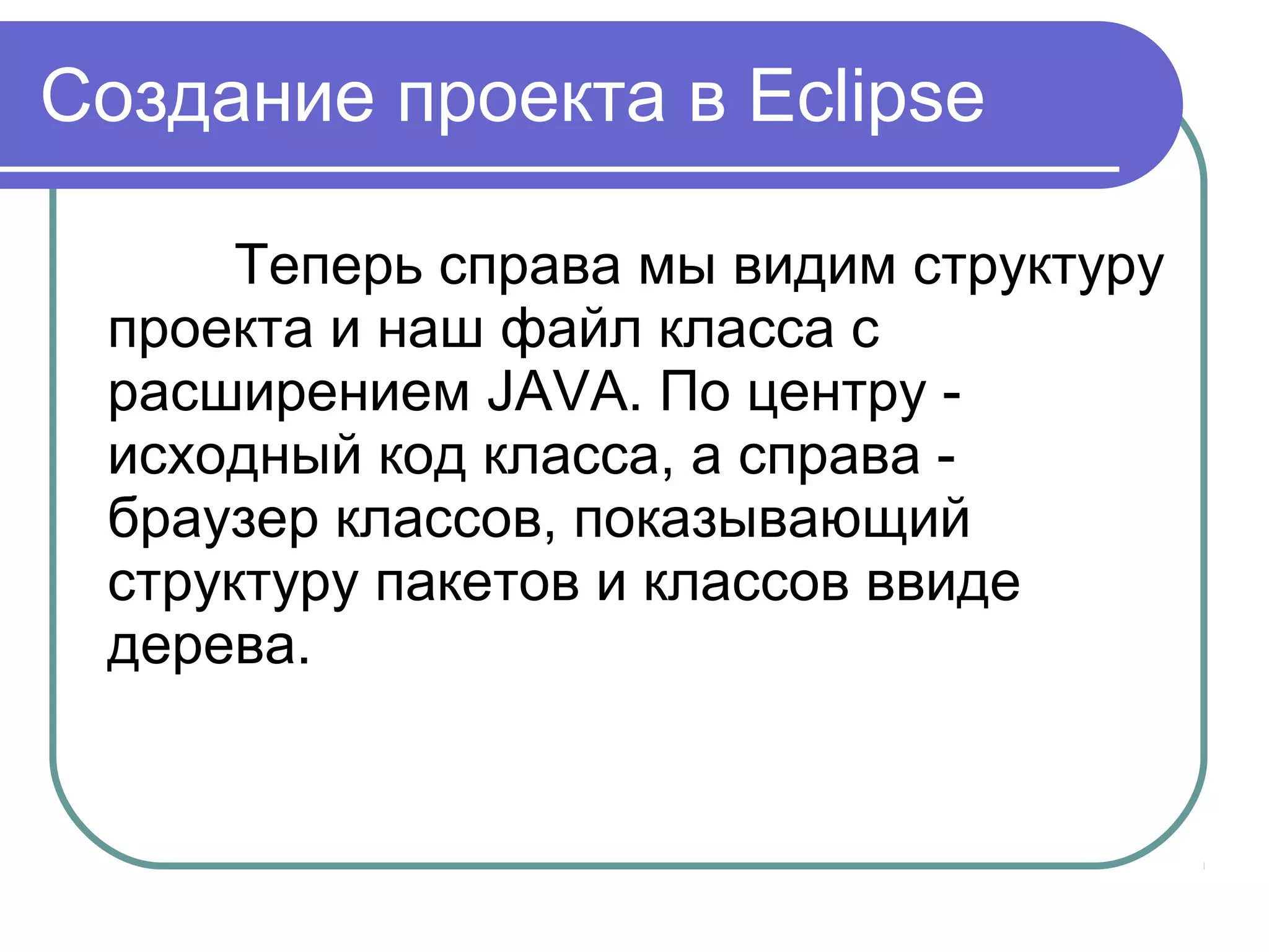 Создание проекта в Eclipse
Теперь справа мы видим структуру 
проекта и наш файл класса с 
расширением JAVA. По центру - 
исходный код класса, а справа - 
браузер классов, показывающий 
структуру пакетов и классов ввиде 
дерева.
 