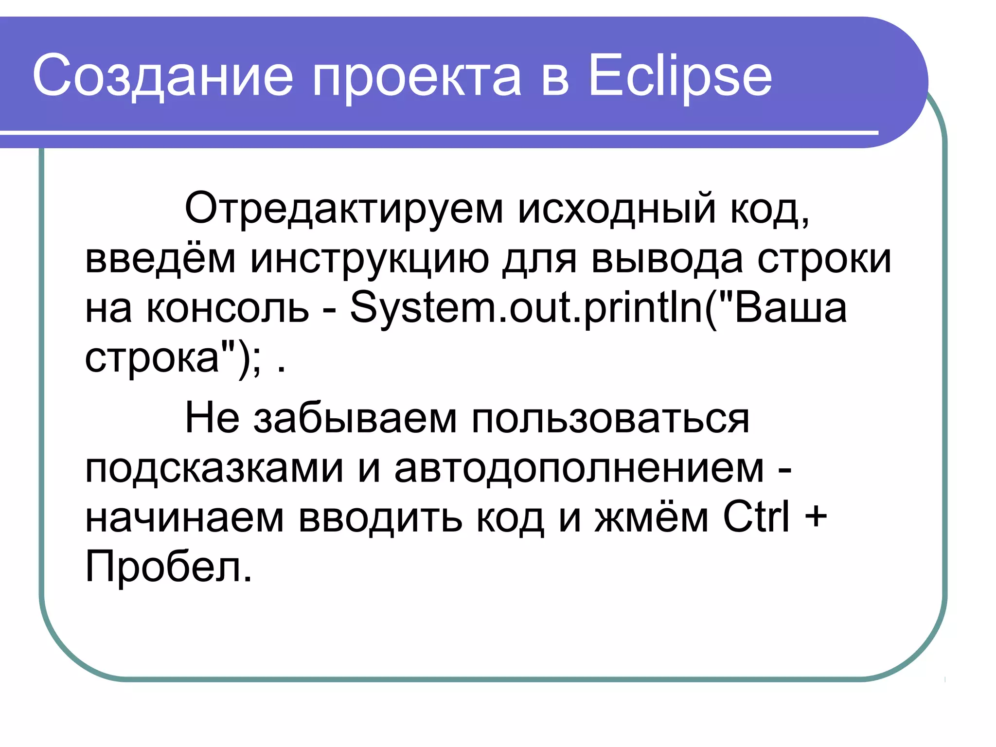 Создание проекта в Eclipse
Отредактируем исходный код, 
введём инструкцию для вывода строки 
на консоль - System.out.println("Ваша 
строка"); .
Не забываем пользоваться 
подсказками и автодополнением - 
начинаем вводить код и жмём Ctrl + 
Пробел.
 