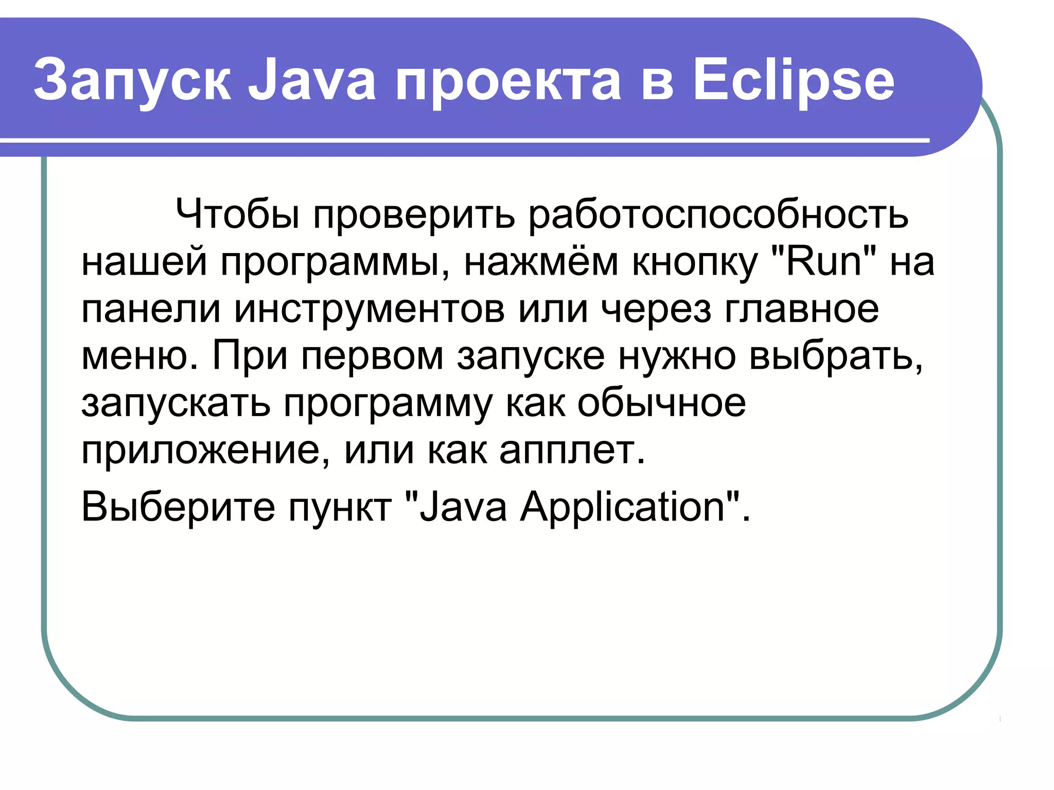 Запуск Java проекта в Eclipse
Чтобы проверить работоспособность 
нашей программы, нажмём кнопку "Run" на 
панели инструментов или через главное 
меню. При первом запуске нужно выбрать, 
запускать программу как обычное 
приложение, или как апплет.
Выберите пункт "Java Application".
 
