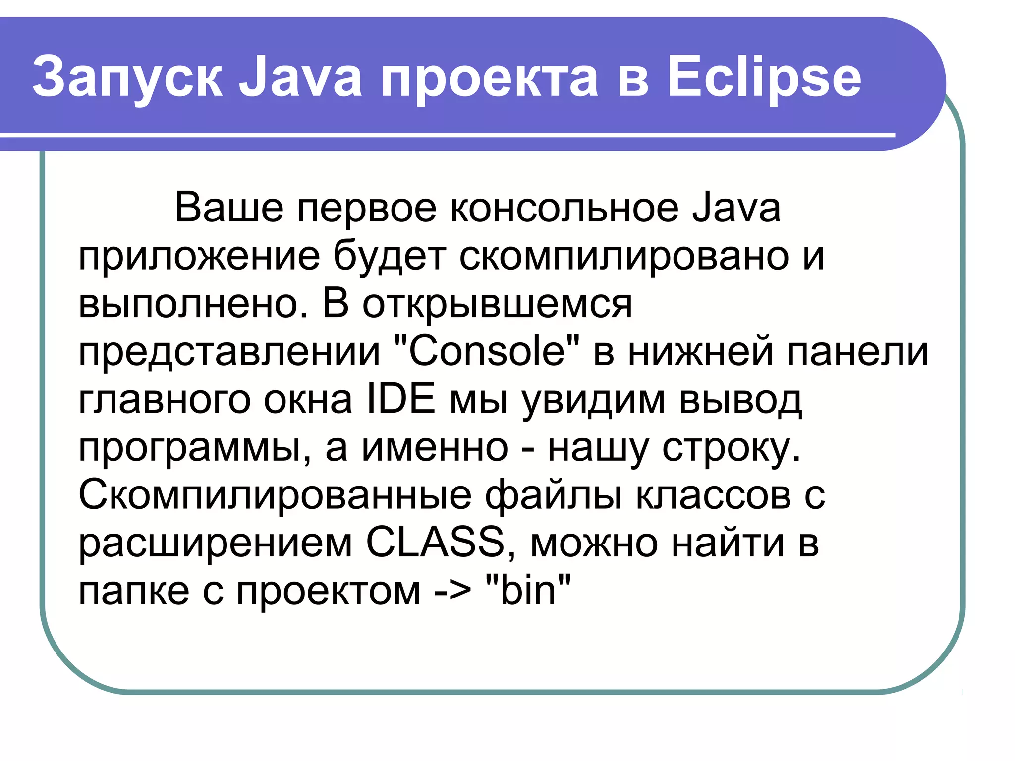 Запуск Java проекта в Eclipse
Ваше первое консольное Java 
приложение будет скомпилировано и 
выполнено. В открывшемся 
представлении "Console" в нижней панели 
главного окна IDE мы увидим вывод 
программы, а именно - нашу строку. 
Скомпилированные файлы классов с 
расширением CLASS, можно найти в 
папке с проектом -> "bin"
 