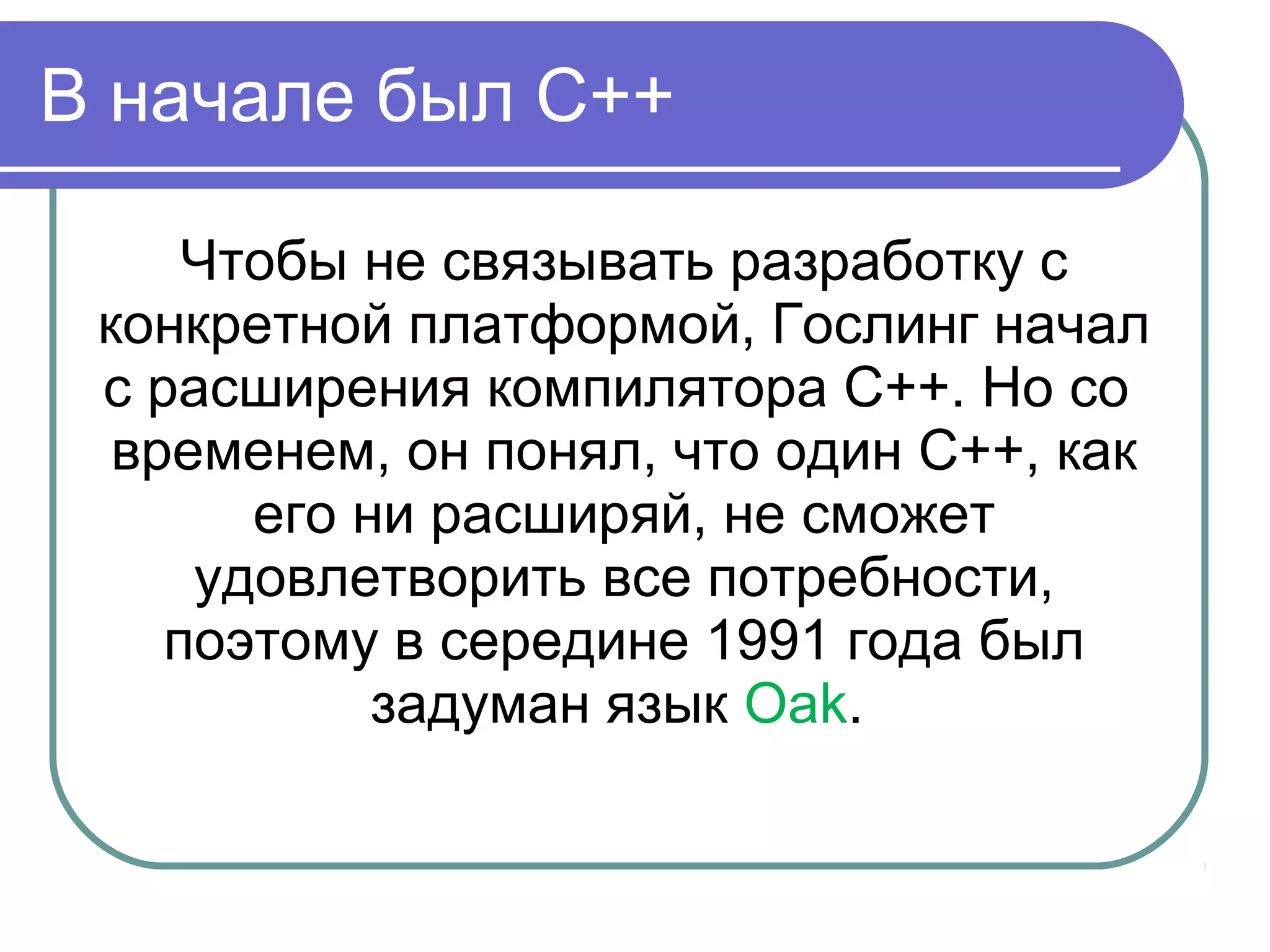 В начале был С++
Чтобы не связывать разработку с
конкретной платформой, Гослинг начал
с расширения компилятора С++. Но со
временем, он понял, что один С++, как
его ни расширяй, не сможет
удовлетворить все потребности,
поэтому в середине 1991 года был
задуман язык Oak.
 