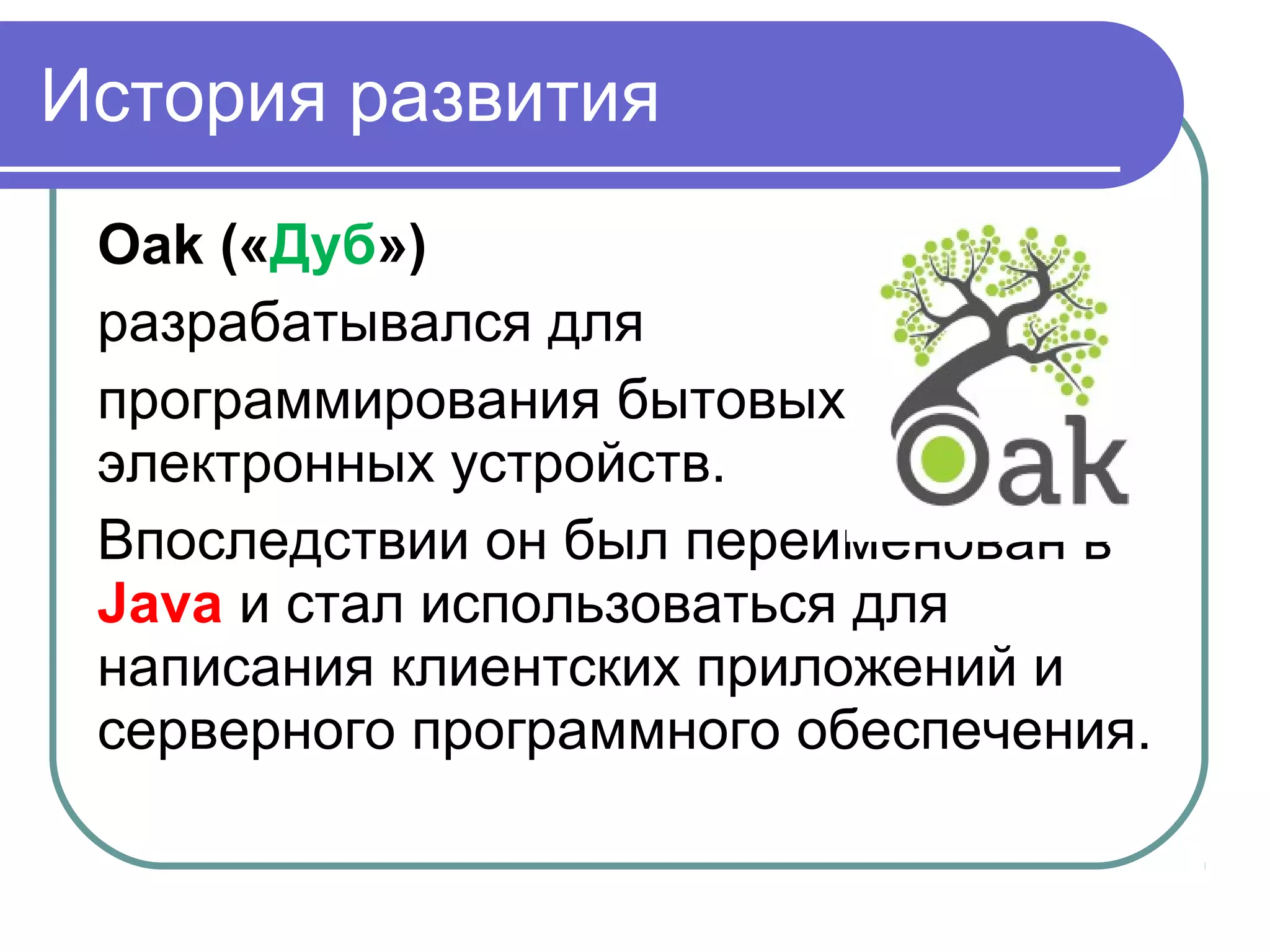 История развития
Oak («Дуб»)
разрабатывался для
программирования бытовых
электронных устройств.
Впоследствии он был переименован в
Java и стал использоваться для
написания клиентских приложений и
серверного программного обеспечения.
 