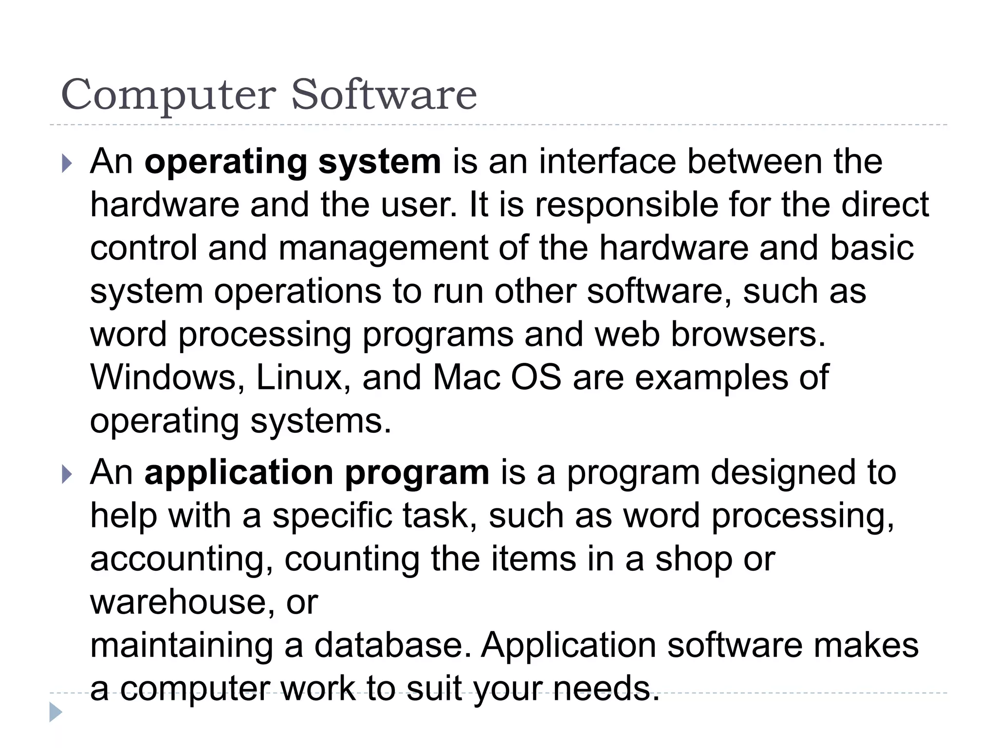 Computer Software
 An operating system is an interface between the
hardware and the user. It is responsible for the direct
control and management of the hardware and basic
system operations to run other software, such as
word processing programs and web browsers.
Windows, Linux, and Mac OS are examples of
operating systems.
 An application program is a program designed to
help with a specific task, such as word processing,
accounting, counting the items in a shop or
warehouse, or
maintaining a database. Application software makes
a computer work to suit your needs.
 