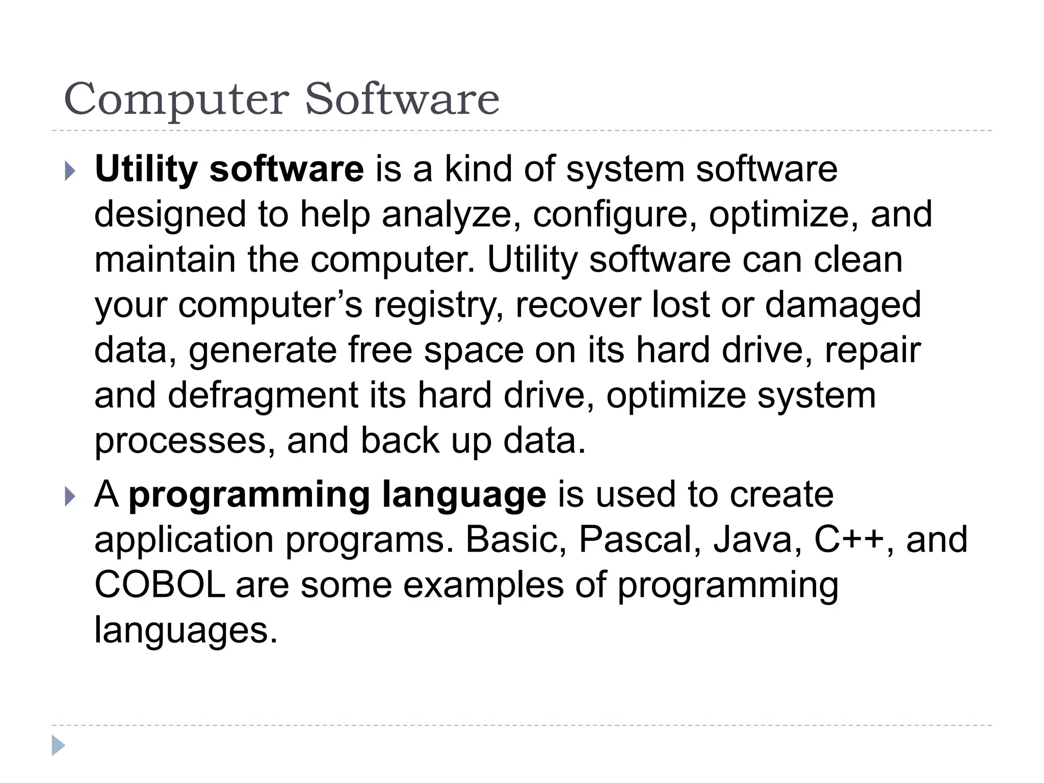Computer Software
 Utility software is a kind of system software
designed to help analyze, configure, optimize, and
maintain the computer. Utility software can clean
your computer’s registry, recover lost or damaged
data, generate free space on its hard drive, repair
and defragment its hard drive, optimize system
processes, and back up data.
 A programming language is used to create
application programs. Basic, Pascal, Java, C++, and
COBOL are some examples of programming
languages.
 