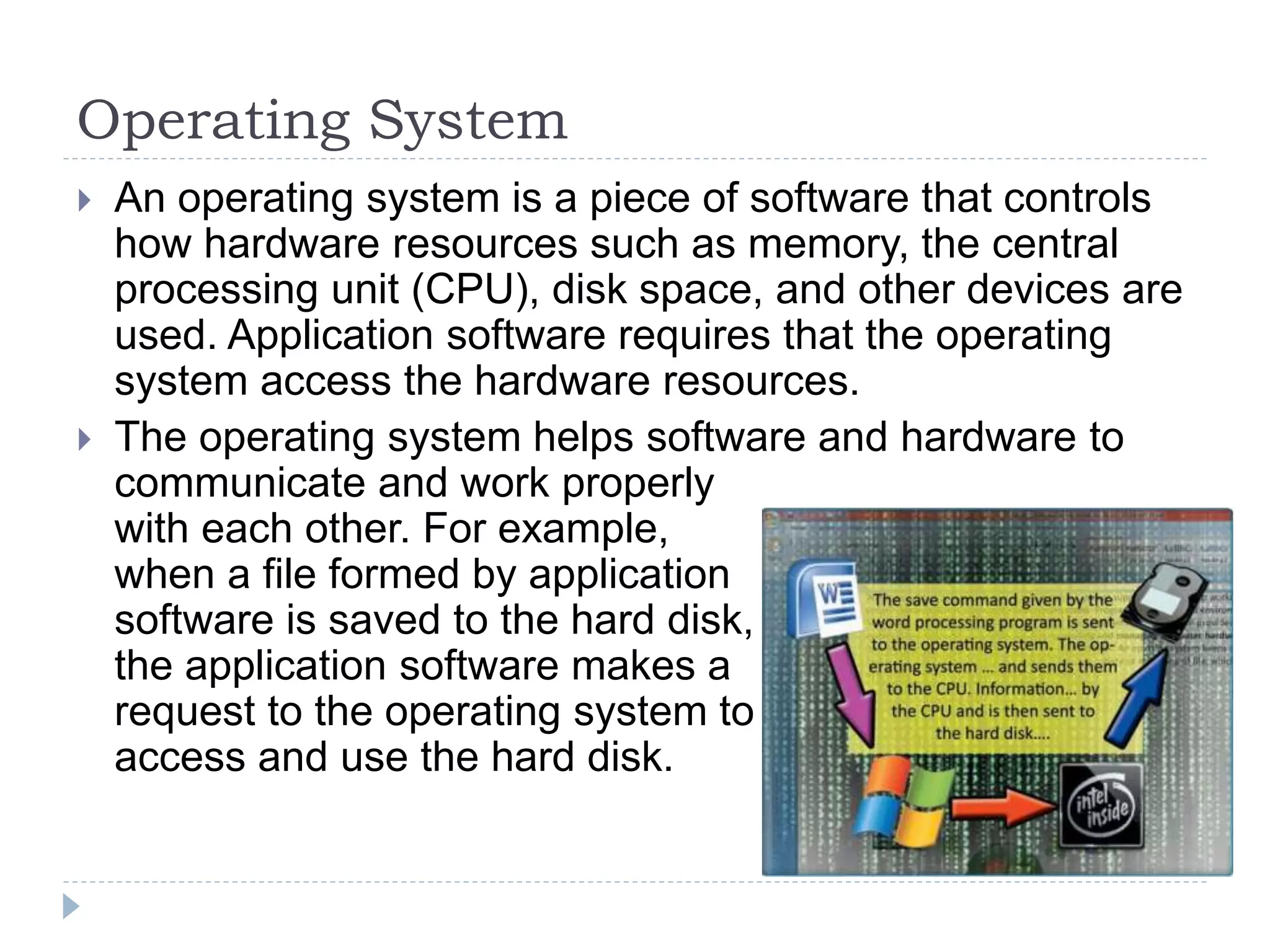 Operating System
 An operating system is a piece of software that controls
how hardware resources such as memory, the central
processing unit (CPU), disk space, and other devices are
used. Application software requires that the operating
system access the hardware resources.
 The operating system helps software and hardware to
communicate and work properly
with each other. For example,
when a file formed by application
software is saved to the hard disk,
the application software makes a
request to the operating system to
access and use the hard disk.
 